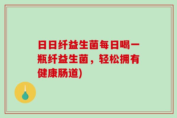 日日纤益生菌每日喝一瓶纤益生菌，轻松拥有健康肠道)