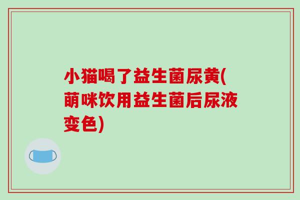 小猫喝了益生菌尿黄(萌咪饮用益生菌后尿液变色)