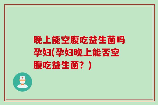 晚上能空腹吃益生菌吗孕妇(孕妇晚上能否空腹吃益生菌？)