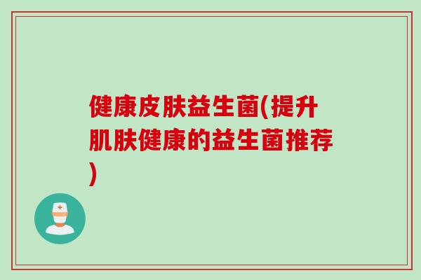 健康皮肤益生菌(提升肌肤健康的益生菌推荐)
