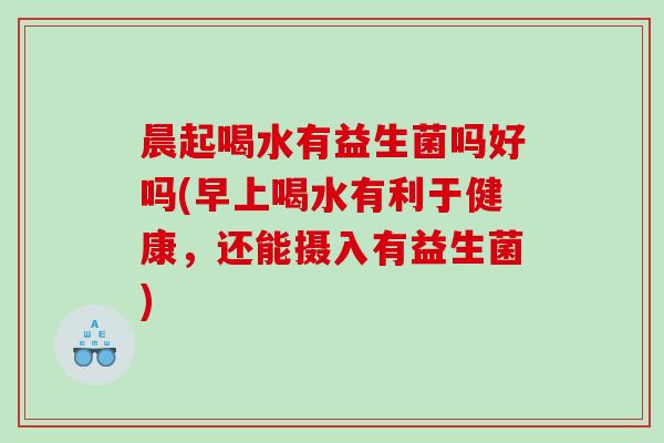 晨起喝水有益生菌吗好吗(早上喝水有利于健康，还能摄入有益生菌)
