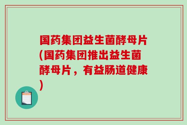 国药集团益生菌酵母片(国药集团推出益生菌酵母片，有益肠道健康)