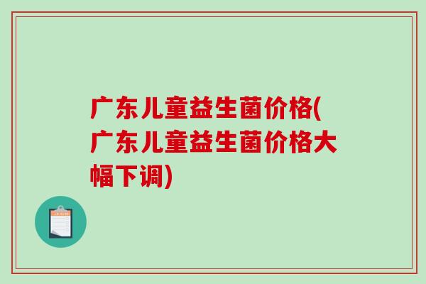 广东儿童益生菌价格(广东儿童益生菌价格大幅下调)