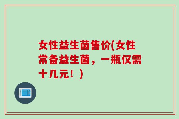 女性益生菌售价(女性常备益生菌，一瓶仅需十几元！)