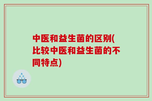 中医和益生菌的区别(比较中医和益生菌的不同特点)