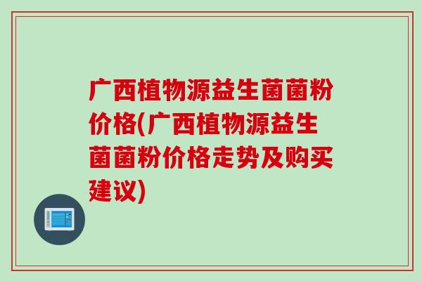 广西植物源益生菌菌粉价格(广西植物源益生菌菌粉价格走势及购买建议)