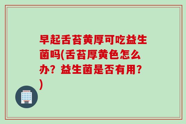早起舌苔黄厚可吃益生菌吗(舌苔厚黄色怎么办？益生菌是否有用？)