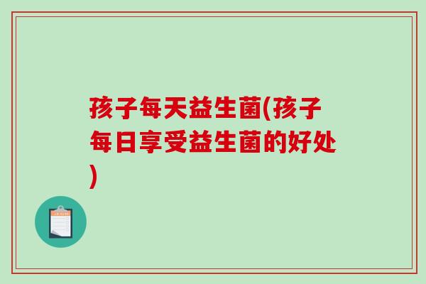 孩子每天益生菌(孩子每日享受益生菌的好处)