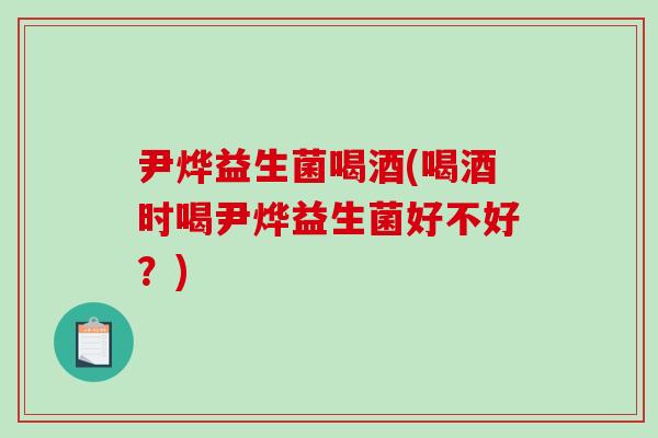 尹烨益生菌喝酒(喝酒时喝尹烨益生菌好不好？)