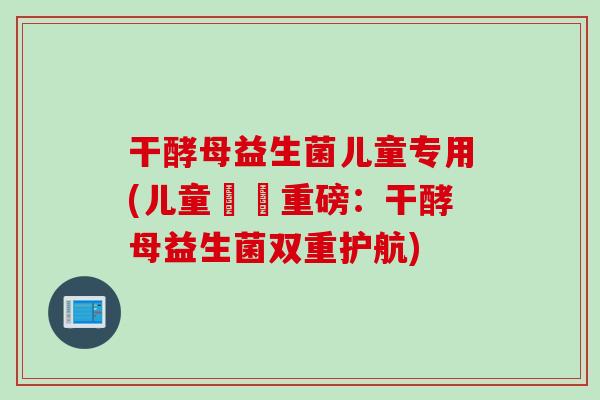 干酵母益生菌儿童专用(儿童專屬重磅：干酵母益生菌双重护航)