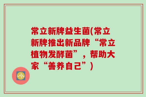 常立新牌益生菌(常立新牌推出新品牌“常立植物发酵菌”，帮助大家“善养自己”)