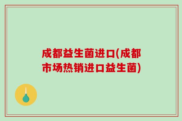 成都益生菌进口(成都市场热销进口益生菌) 成都益生菌进口(成都市场热销进口益生菌)