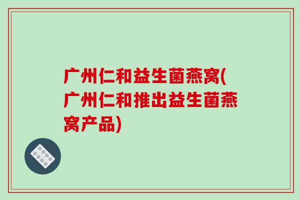 广州仁和益生菌燕窝(广州仁和推出益生菌燕窝产品)