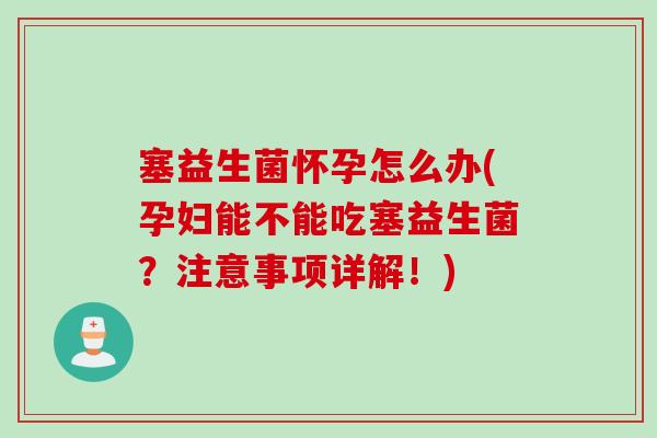 塞益生菌怀孕怎么办(孕妇能不能吃塞益生菌？注意事项详解！)