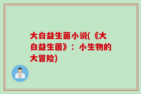 大白益生菌小说(《大白益生菌》:小生物的大冒险) 大白益生菌小说(《大白益生菌》:小生物的大冒险)