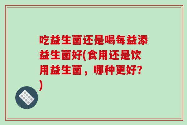 吃益生菌还是喝每益添益生菌好(食用还是饮用益生菌,哪种更好?) 吃益生菌还是喝每益添益生菌好(食用还是饮用益生菌,哪种更好?)