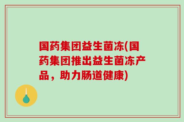 国药集团益生菌冻(国药集团推出益生菌冻产品，助力肠道健康)