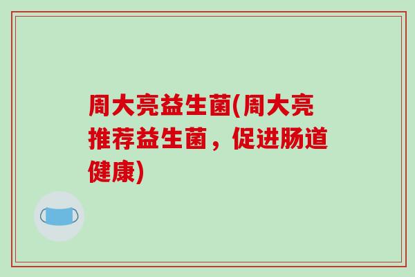 周大亮益生菌(周大亮推荐益生菌，促进肠道健康)
