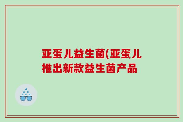 亚蛋儿益生菌(亚蛋儿推出新款益生菌产品 亚蛋儿益生菌(亚蛋儿推出新款益生菌产品