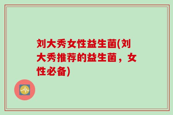 刘大秀女性益生菌(刘大秀推荐的益生菌，女性必备)