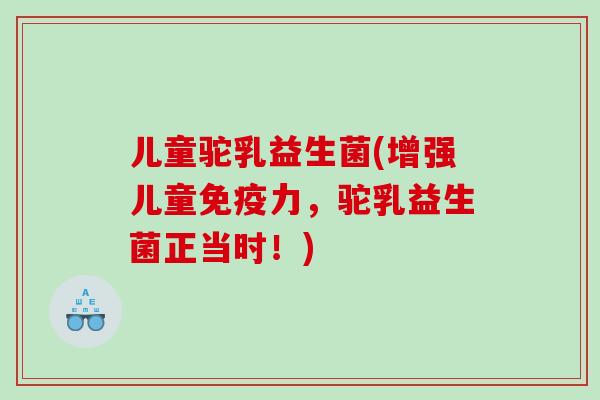 儿童驼乳益生菌(增强儿童免疫力，驼乳益生菌正当时！)