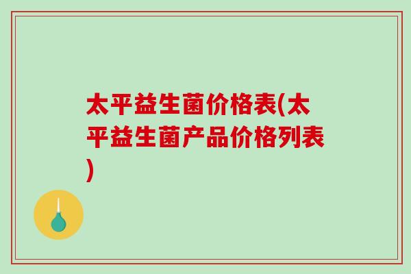 太平益生菌价格表(太平益生菌产品价格列表) 太平益生菌价格表(太平益生菌产品价格列表)