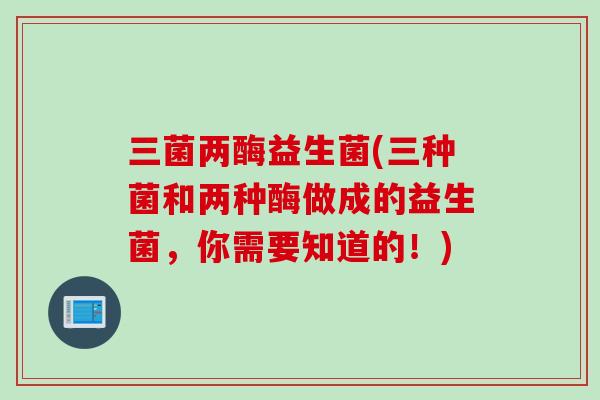 三菌两酶益生菌(三种菌和两种酶做成的益生菌，你需要知道的！)