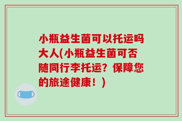 小瓶益生菌可以托运吗大人(小瓶益生菌可否随同行李托运？保障您的旅途健康！)