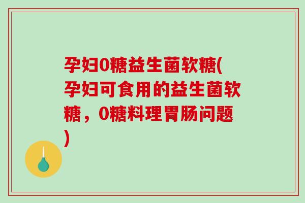 孕妇0糖益生菌软糖(孕妇可食用的益生菌软糖,0糖料理问题) 孕妇0糖益生菌软糖(孕妇可食用的益生菌软糖,0糖料理问题)