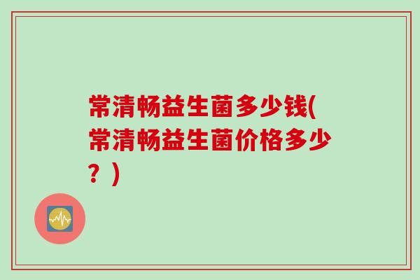 常清畅益生菌多少钱(常清畅益生菌价格多少？)