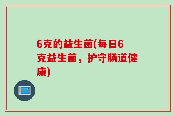 6克的益生菌(每日6克益生菌,护守肠道健康) 6克的益生菌(每日6克益生菌,护守肠道健康)