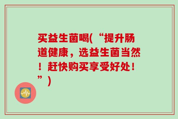 买益生菌喝(“提升肠道健康，选益生菌当然！赶快购买享受好处！”)
