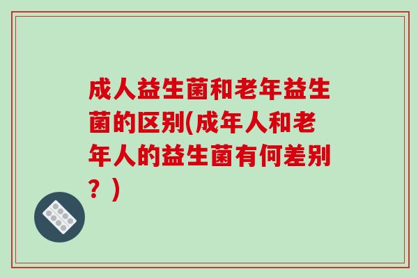 成人益生菌和老年益生菌的区别(成年人和老年人的益生菌有何差别?) 成人益生菌和老年益生菌的区别(成年人和老年人的益生菌有何差别?)