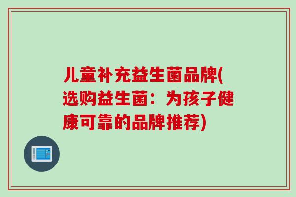 儿童补充益生菌品牌(选购益生菌:为孩子健康可靠的品牌推荐) 儿童补充益生菌品牌(选购益生菌:为孩子健康可靠的品牌推荐)