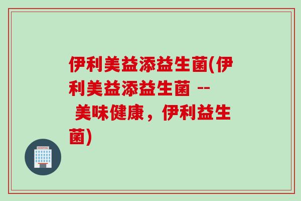 伊利美益添益生菌(伊利美益添益生菌 -- 美味健康，伊利益生菌)
