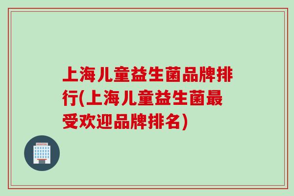 上海儿童益生菌品牌排行(上海儿童益生菌最受欢迎品牌排名)