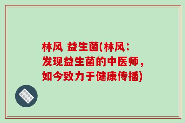 林风 益生菌(林风：发现益生菌的中医师，如今致力于健康传播)