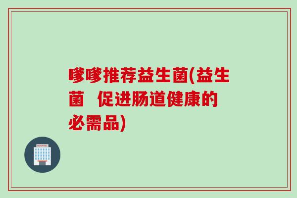 嗲嗲推荐益生菌(益生菌  促进肠道健康的必需品)