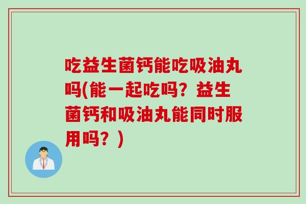吃益生菌钙能吃吸油丸吗(能一起吃吗？益生菌钙和吸油丸能同时服用吗？)