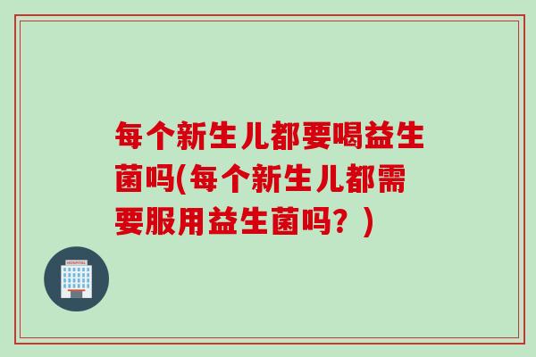 每个新生儿都要喝益生菌吗(每个新生儿都需要服用益生菌吗？)