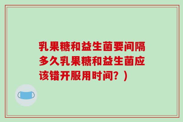 乳果糖和益生菌要间隔多久乳果糖和益生菌应该错开服用时间？)