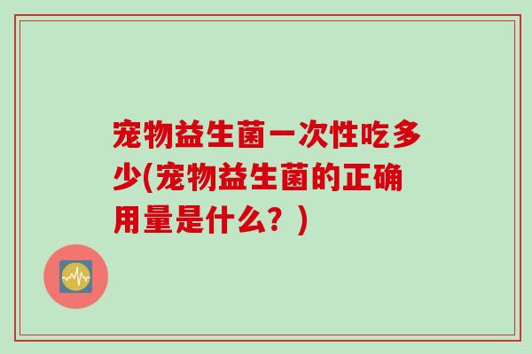 宠物益生菌一次性吃多少(宠物益生菌的正确用量是什么？)