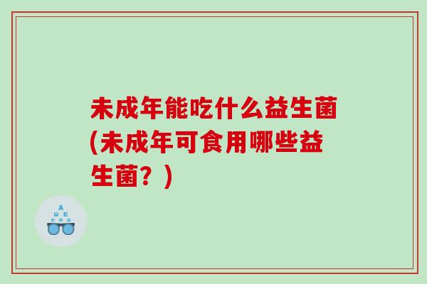 未成年能吃什么益生菌(未成年可食用哪些益生菌？)