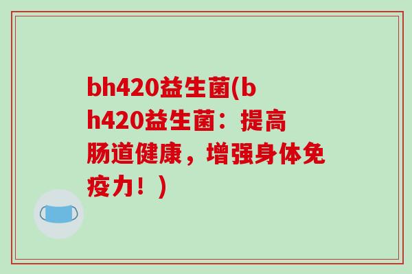 bh420益生菌(bh420益生菌:提高肠道健康,增强身体力!) bh420益生菌(bh420益生菌:提高肠道健康,增强身体力!)