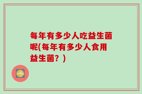 每年有多少人吃益生菌呢(每年有多少人食用益生菌？)