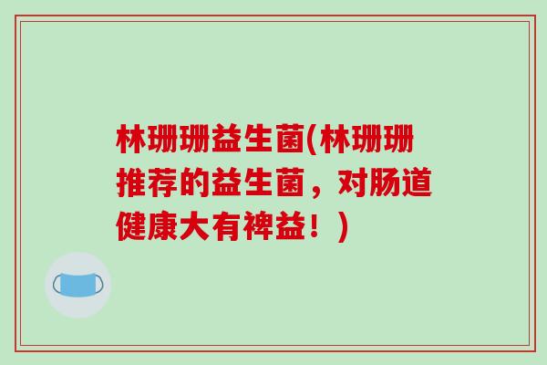 林珊珊益生菌(林珊珊推荐的益生菌，对肠道健康大有裨益！)