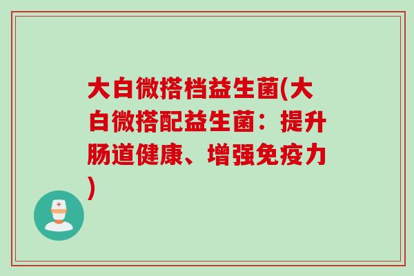 大白微搭档益生菌(大白微搭配益生菌：提升肠道健康、增强免疫力)