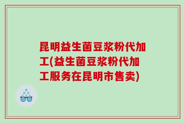昆明益生菌豆浆粉代加工(益生菌豆浆粉代加工服务在昆明市售卖)