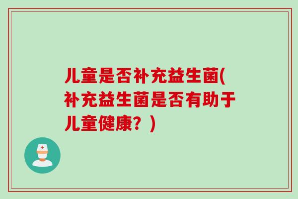儿童是否补充益生菌(补充益生菌是否有助于儿童健康？)