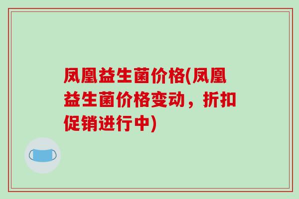 凤凰益生菌价格(凤凰益生菌价格变动,折扣促销进行中) 凤凰益生菌价格(凤凰益生菌价格变动,折扣促销进行中)